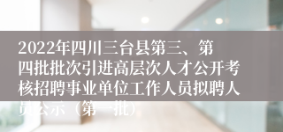 2022年四川三台县第三、第四批批次引进高层次人才公开考核招聘事业单位工作人员拟聘人员公示（第一批）