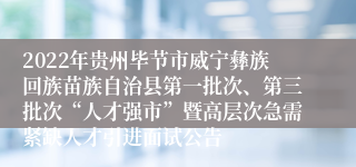 2022年贵州毕节市威宁彝族回族苗族自治县第一批次、第三批次“人才强市”暨高层次急需紧缺人才引进面试公告