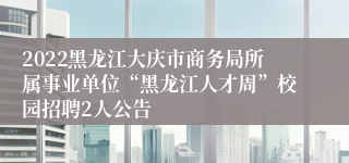 2022黑龙江大庆市商务局所属事业单位“黑龙江人才周”校园招聘2人公告