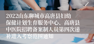 2022山东聊城市高唐县妇幼保健计划生育服务中心、高唐县中医院招聘备案制人员第四次递补进入考察范围通知