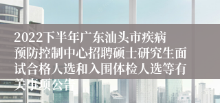 2022下半年广东汕头市疾病预防控制中心招聘硕士研究生面试合格人选和入围体检人选等有关事项公告