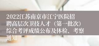 2022江苏南京市江宁医院招聘高层次卫技人才（第一批次）综合考评成绩公布及体检、考察通知