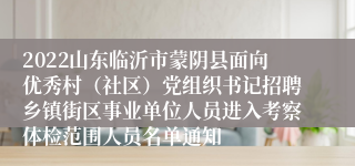 2022山东临沂市蒙阴县面向优秀村（社区）党组织书记招聘乡镇街区事业单位人员进入考察体检范围人员名单通知