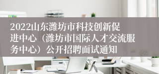 2022山东潍坊市科技创新促进中心（潍坊市国际人才交流服务中心）公开招聘面试通知