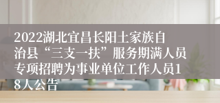 2022湖北宜昌长阳土家族自治县“三支一扶”服务期满人员专项招聘为事业单位工作人员18人公告