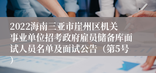 2022海南三亚市崖州区机关事业单位招考政府雇员储备库面试人员名单及面试公告（第5号）