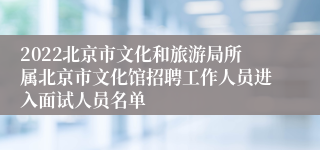 2022北京市文化和旅游局所属北京市文化馆招聘工作人员进入面试人员名单