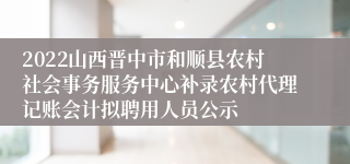 2022山西晋中市和顺县农村社会事务服务中心补录农村代理记账会计拟聘用人员公示