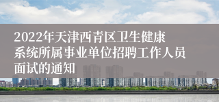 2022年天津西青区卫生健康系统所属事业单位招聘工作人员面试的通知