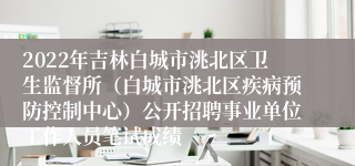 2022年吉林白城市洮北区卫生监督所（白城市洮北区疾病预防控制中心）公开招聘事业单位工作人员笔试成绩