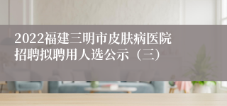 2022福建三明市皮肤病医院招聘拟聘用人选公示（三）