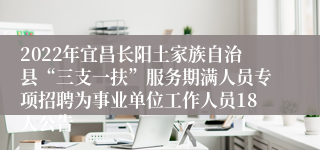 2022年宜昌长阳土家族自治县“三支一扶”服务期满人员专项招聘为事业单位工作人员18人公告