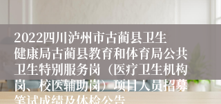 2022四川泸州市古蔺县卫生健康局古蔺县教育和体育局公共卫生特别服务岗（医疗卫生机构岗、校医辅助岗）项目人员招募笔试成绩及体检公告