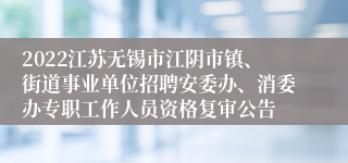 2022江苏无锡市江阴市镇、街道事业单位招聘安委办、消委办专职工作人员资格复审公告