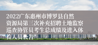 2022广东惠州市博罗县自然资源局第三次补充招聘土地监察巡查协管员考生总成绩及进入体检人员公告