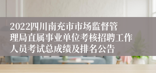 2022四川南充市市场监督管理局直属事业单位考核招聘工作人员考试总成绩及排名公告