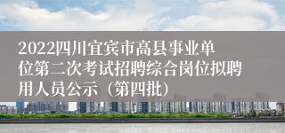 2022四川宜宾市高县事业单位第二次考试招聘综合岗位拟聘用人员公示（第四批）