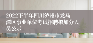 2022下半年四川泸州市龙马潭区事业单位考试招聘拟加分人员公示