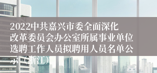 2022中共嘉兴市委全面深化改革委员会办公室所属事业单位选聘工作人员拟聘用人员名单公示（浙江）