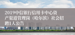 2019中信银行信用卡中心资产渠道管理岗（哈尔滨）社会招聘1人公告