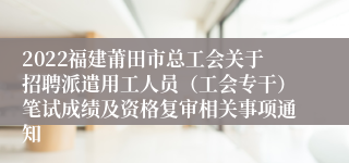 2022福建莆田市总工会关于招聘派遣用工人员（工会专干）笔试成绩及资格复审相关事项通知