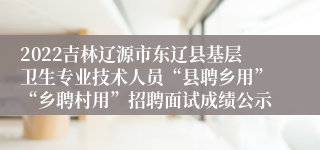 2022吉林辽源市东辽县基层卫生专业技术人员“县聘乡用”“乡聘村用”招聘面试成绩公示