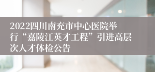 2022四川南充市中心医院举行“嘉陵江英才工程”引进高层次人才体检公告