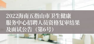 2022海南五指山市卫生健康服务中心招聘人员资格复审结果及面试公告（第6号）