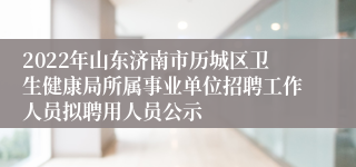 2022年山东济南市历城区卫生健康局所属事业单位招聘工作人员拟聘用人员公示