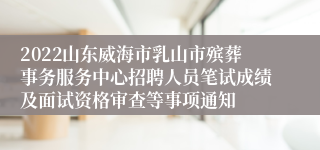 2022山东威海市乳山市殡葬事务服务中心招聘人员笔试成绩及面试资格审查等事项通知