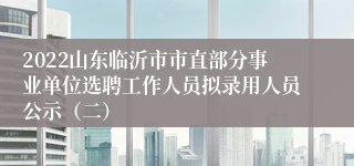 2022山东临沂市市直部分事业单位选聘工作人员拟录用人员公示（二）