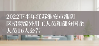 2022下半年江苏淮安市淮阴区招聘编外用工人员和部分国企人员16人公告