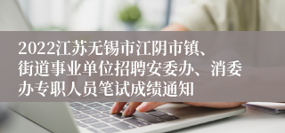 2022江苏无锡市江阴市镇、街道事业单位招聘安委办、消委办专职人员笔试成绩通知