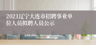 2021辽宁大连市招聘事业单位人员拟聘人员公示