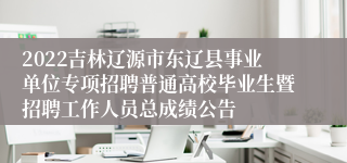 2022吉林辽源市东辽县事业单位专项招聘普通高校毕业生暨招聘工作人员总成绩公告