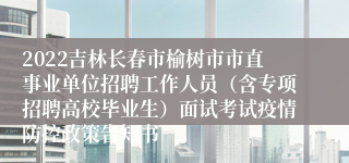 2022吉林长春市榆树市市直事业单位招聘工作人员（含专项招聘高校毕业生）面试考试疫情防控政策告知书