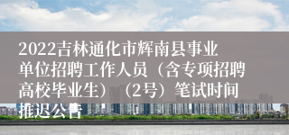 2022吉林通化市辉南县事业单位招聘工作人员（含专项招聘高校毕业生）（2号）笔试时间推迟公告