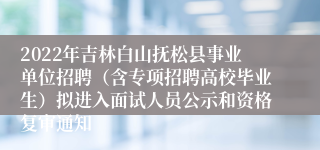 2022年吉林白山抚松县事业单位招聘（含专项招聘高校毕业生）拟进入面试人员公示和资格复审通知