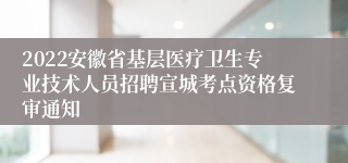 2022安徽省基层医疗卫生专业技术人员招聘宣城考点资格复审通知