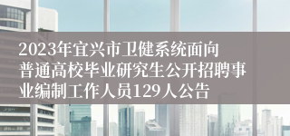 2023年宜兴市卫健系统面向普通高校毕业研究生公开招聘事业编制工作人员129人公告