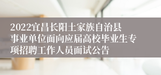 2022宜昌长阳土家族自治县事业单位面向应届高校毕业生专项招聘工作人员面试公告