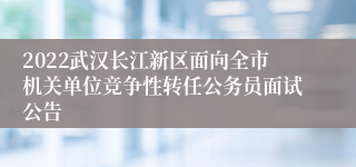 2022武汉长江新区面向全市机关单位竞争性转任公务员面试公告