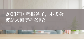 2023年国考报名了，不去会被记入诚信档案吗？