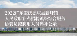 2022广东肇庆德庆县新圩镇人民政府补充招聘镇级综合服务协管员拟聘用人员递补公示