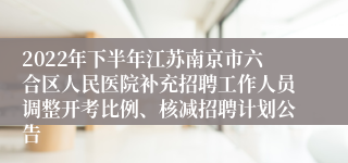 2022年下半年江苏南京市六合区人民医院补充招聘工作人员调整开考比例、核减招聘计划公告