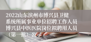 2022山东滨州市博兴县卫健系统所属事业单位招聘工作人员博兴县中医医院岗位拟聘用人员（第一批）公示