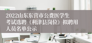 2022山东东营市公费医学生考试选聘（利津县岗位）拟聘用人员名单公示