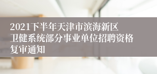 2021下半年天津市滨海新区卫健系统部分事业单位招聘资格复审通知