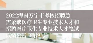 2022海南万宁市考核招聘急需紧缺医疗卫生专业技术人才和招聘医疗卫生专业技术人才笔试成绩公告（第9号）