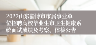 2022山东淄博市市属事业单位招聘高校毕业生市卫生健康系统面试成绩及考察、体检公告